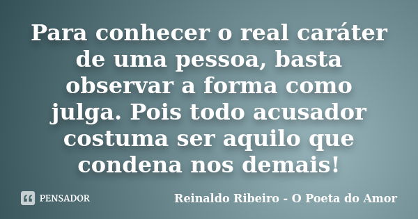 Para conhecer o real caráter de uma pessoa, basta observar a forma como julga. Pois todo acusador costuma ser aquilo que condena nos demais!... Frase de Reinaldo Ribeiro - O poeta do Amor.