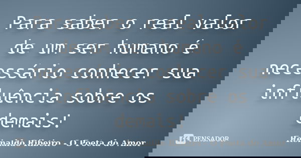 Para saber o real valor de um ser humano é necessário conhecer sua influência sobre os demais!... Frase de Reinaldo Ribeiro - O poeta do Amor.