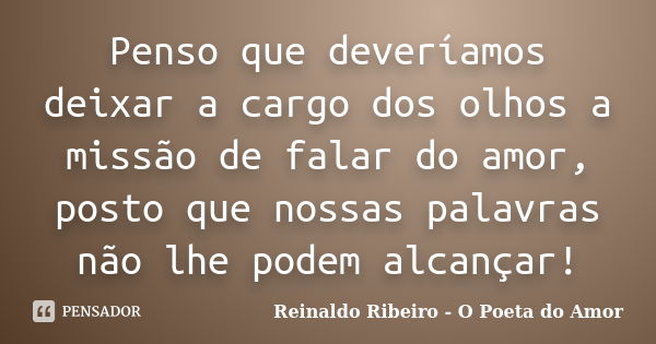 Penso que deveríamos deixar a cargo dos olhos a missão de falar do amor, posto que nossas palavras não lhe podem alcançar!... Frase de Reinaldo Ribeiro - O Poeta do Amor.