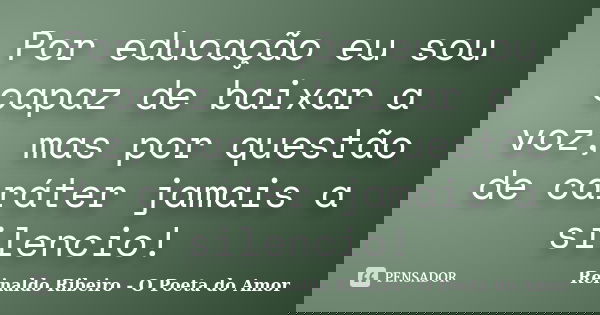 Por educação eu sou capaz de baixar a voz, mas por questão de caráter jamais a silencio!... Frase de Reinaldo Ribeiro - O poeta do Amor.