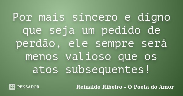 Por mais sincero e digno que seja um pedido de perdão, ele sempre será menos valioso que os atos subsequentes!... Frase de Reinaldo Ribeiro - O poeta do Amor.