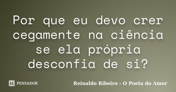Por que eu devo crer cegamente na ciência se ela própria desconfia de si?... Frase de Reinaldo Ribeiro - O poeta do Amor.