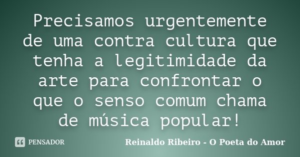 Precisamos urgentemente de uma contra cultura que tenha a legitimidade da arte para confrontar o que o senso comum chama de música popular!... Frase de Reinaldo Ribeiro - O Poeta do Amor.