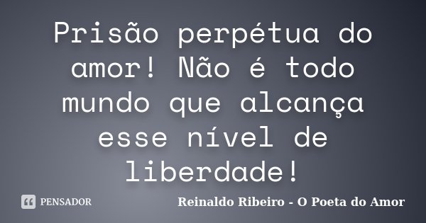Prisão perpétua do amor! Não é todo mundo que alcança esse nível de liberdade!... Frase de Reinaldo Ribeiro - O Poeta do Amor.
