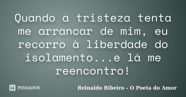 Quando a tristeza tenta me arrancar de mim, eu recorro à liberdade do isolamento...e lá me reencontro!... Frase de Reinaldo Ribeiro - O Poeta do Amor.
