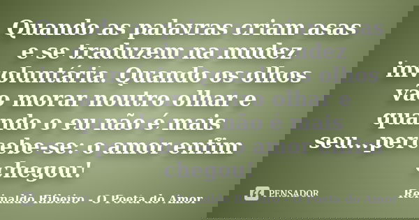 Quando as palavras criam asas e se traduzem na mudez involuntária. Quando os olhos vão morar noutro olhar e quando o eu não é mais seu...percebe-se: o amor enfi... Frase de Reinaldo Ribeiro - O poeta do Amor.