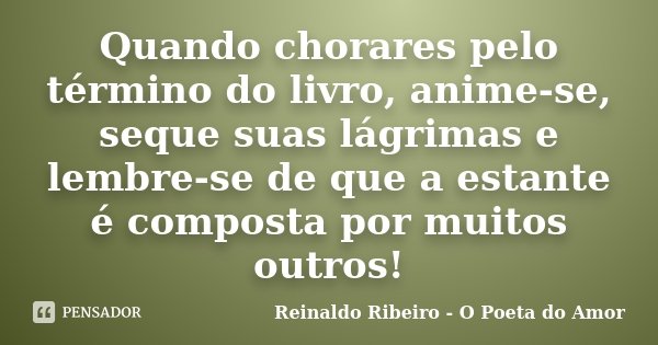 Quando chorares pelo término do livro, anime-se, seque suas lágrimas e lembre-se de que a estante é composta por muitos outros!... Frase de Reinaldo Ribeiro - O poeta do Amor.