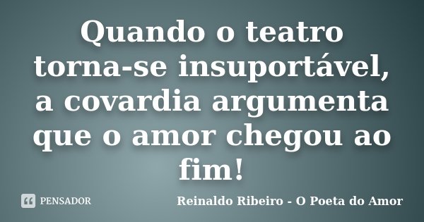 Quando o teatro torna-se insuportável, a covardia argumenta que o amor chegou ao fim!... Frase de Reinaldo Ribeiro - O poeta do Amor.