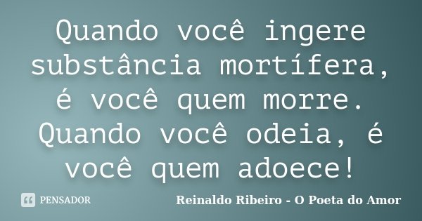 Quando você ingere substância mortífera, é você quem morre. Quando você odeia, é você quem adoece!... Frase de Reinaldo Ribeiro - O poeta do Amor.
