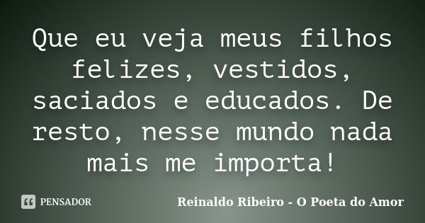 Que eu veja meus filhos felizes, vestidos, saciados e educados. De resto, nesse mundo nada mais me importa!... Frase de Reinaldo Ribeiro - O Poeta do Amor.