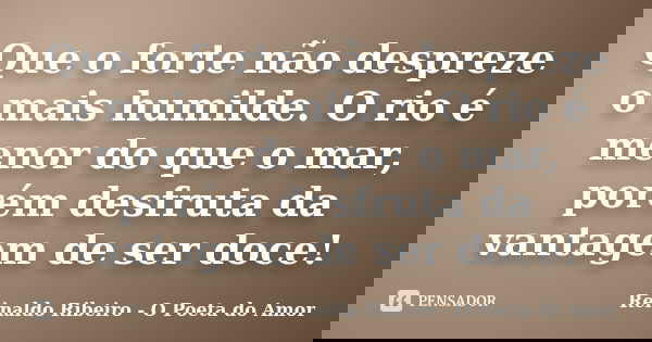 Que o forte não despreze o mais humilde. O rio é menor do que o mar, porém desfruta da vantagem de ser doce!... Frase de Reinaldo Ribeiro - O poeta do Amor.