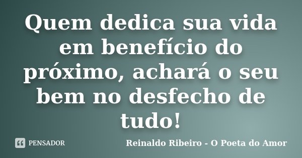 Quem dedica sua vida em benefício do próximo, achará o seu bem no desfecho de tudo!... Frase de Reinaldo Ribeiro - O poeta do Amor.