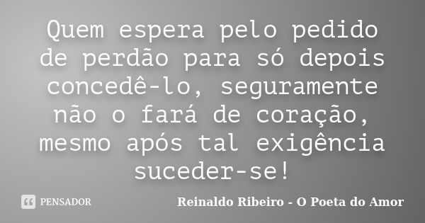 Quem espera pelo pedido de perdão para só depois concedê-lo, seguramente não o fará de coração, mesmo após tal exigência suceder-se!... Frase de Reinaldo Ribeiro - O Poeta do Amor.