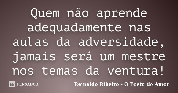 Quem não aprende adequadamente nas aulas da adversidade, jamais será um mestre nos temas da ventura!... Frase de Reinaldo Ribeiro - O poeta do Amor.