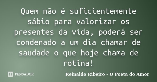 Quem não é suficientemente sábio para valorizar os presentes da vida, poderá ser condenado a um dia chamar de saudade o que hoje chama de rotina!... Frase de Reinaldo Ribeiro - O poeta do Amor.