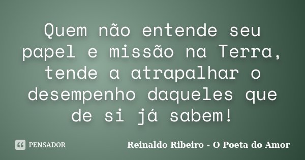Quem não entende seu papel e missão na Terra, tende a atrapalhar o desempenho daqueles que de si já sabem!... Frase de Reinaldo Ribeiro - O Poeta do Amor.