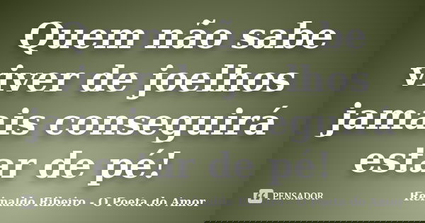 Quem não sabe viver de joelhos jamais conseguirá estar de pé!... Frase de Reinaldo Ribeiro - O Poeta do Amor.