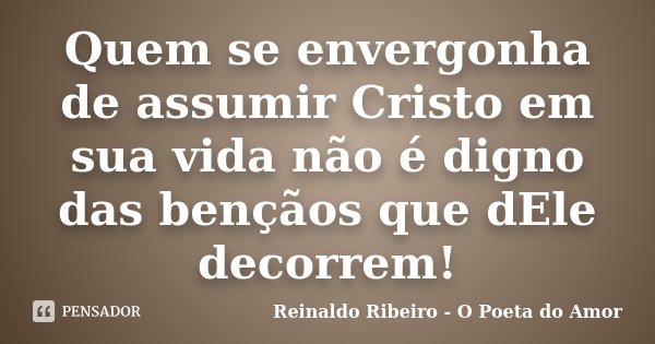 Quem se envergonha de assumir Cristo em sua vida não é digno das bençãos que dEle decorrem!... Frase de Reinaldo Ribeiro - O Poeta do Amor.
