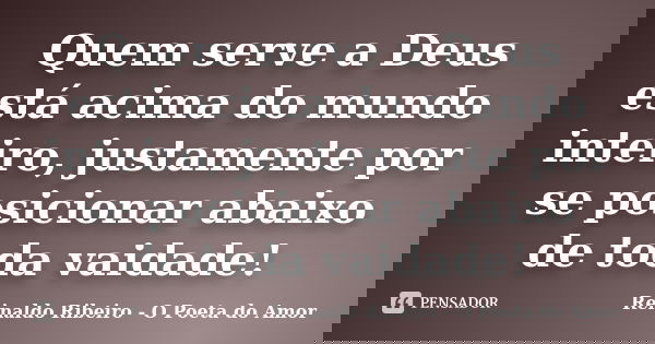 Quem serve a Deus está acima do mundo inteiro, justamente por se posicionar abaixo de toda vaidade!... Frase de Reinaldo Ribeiro - O poeta do Amor.