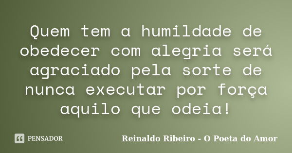 Quem tem a humildade de obedecer com alegria será agraciado pela sorte de nunca executar por força aquilo que odeia!... Frase de Reinaldo Ribeiro - O poeta do Amor.