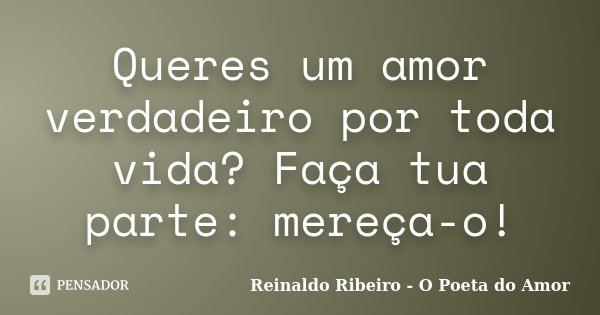 Queres um amor verdadeiro por toda vida? Faça tua parte: mereça-o!... Frase de Reinaldo Ribeiro - O poeta do Amor.