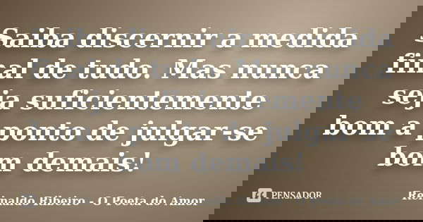 Saiba discernir a medida final de tudo. Mas nunca seja suficientemente bom a ponto de julgar-se bom demais!... Frase de Reinaldo Ribeiro - O poeta do Amor.