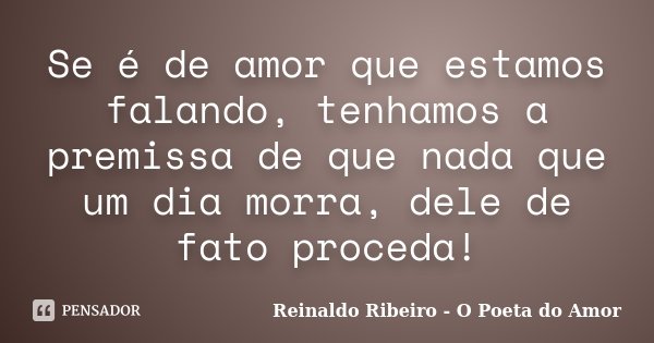 Se é de amor que estamos falando, tenhamos a premissa de que nada que um dia morra, dele de fato proceda!... Frase de Reinaldo Ribeiro - O poeta do Amor.