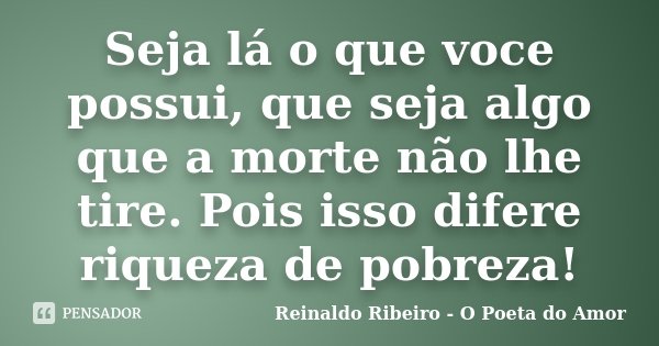 Seja lá o que voce possui, que seja algo que a morte não lhe tire. Pois isso difere riqueza de pobreza!... Frase de Reinaldo Ribeiro - O poeta do Amor.