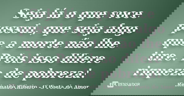 Seja lá o que voce possui, que seja algo que a morte não lhe tire. Pois isso difere riqueza de pobreza!... Frase de Reinaldo Ribeiro - O poeta do Amor.
