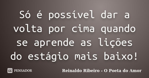 Só é possível dar a volta por cima quando se aprende as lições do estágio mais baixo!... Frase de Reinaldo Ribeiro - O Poeta do Amor.