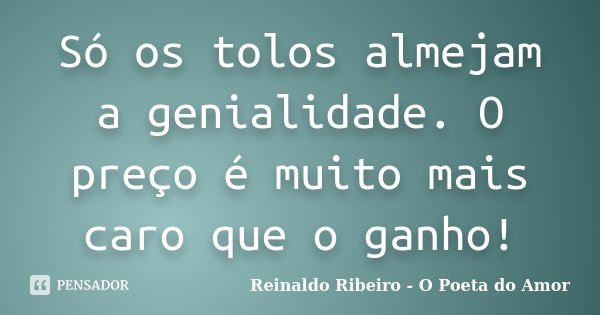 Só os tolos almejam a genialidade. O preço é muito mais caro que o ganho!... Frase de Reinaldo Ribeiro - O poeta do Amor.
