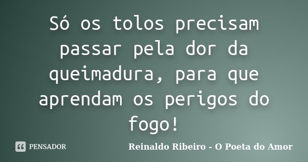 Só os tolos precisam passar pela dor da queimadura, para que aprendam os perigos do fogo!... Frase de Reinaldo Ribeiro - O Poeta do Amor.