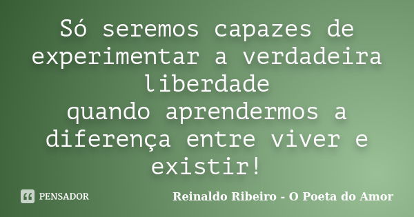 Só seremos capazes de experimentar a verdadeira liberdade quando aprendermos a diferença entre viver e existir!... Frase de Reinaldo Ribeiro - O poeta do Amor.