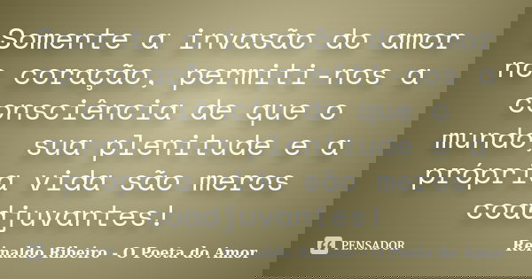 Somente a invasão do amor no coração, permiti-nos a consciência de que o mundo, sua plenitude e a própria vida são meros coadjuvantes!... Frase de Reinaldo Ribeiro - O poeta do Amor.