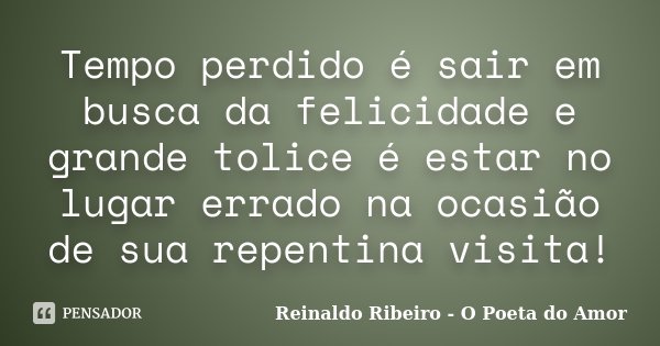Tempo perdido é sair em busca da felicidade e grande tolice é estar no lugar errado na ocasião de sua repentina visita!... Frase de Reinaldo Ribeiro - O poeta do Amor.
