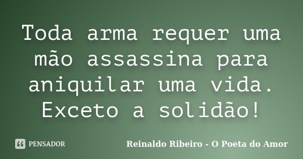 Toda arma requer uma mão assassina para aniquilar uma vida. Exceto a solidão!... Frase de Reinaldo Ribeiro - O Poeta do Amor.