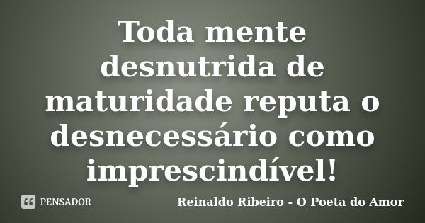 Toda mente desnutrida de maturidade reputa o desnecessário como imprescindível!... Frase de Reinaldo Ribeiro - O poeta do Amor.