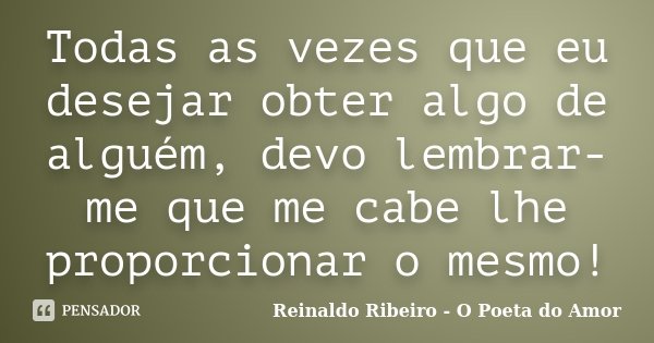 Todas as vezes que eu desejar obter algo de alguém, devo lembrar-me que me cabe lhe proporcionar o mesmo!... Frase de Reinaldo Ribeiro - O Poeta do Amor.
