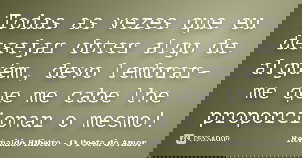 Todas as vezes que eu desejar obter algo de alguém, devo lembrar-me que me cabe lhe proporcionar o mesmo!... Frase de Reinaldo Ribeiro - O Poeta do Amor.