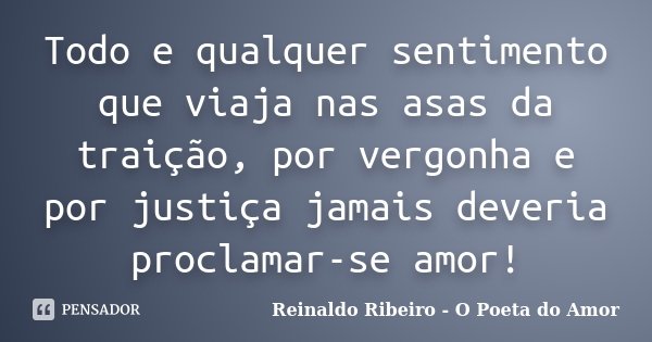 Todo e qualquer sentimento que viaja nas asas da traição, por vergonha e por justiça jamais deveria proclamar-se amor!... Frase de Reinaldo Ribeiro - O Poeta do Amor.