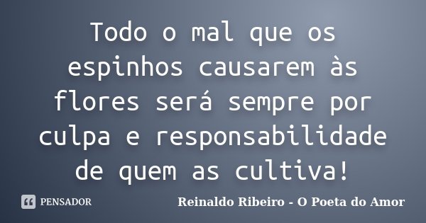Todo o mal que os espinhos causarem às flores será sempre por culpa e responsabilidade de quem as cultiva!... Frase de Reinaldo Ribeiro - O poeta do Amor.