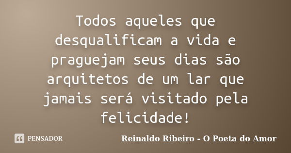 Todos aqueles que desqualificam a vida e praguejam seus dias são arquitetos de um lar que jamais será visitado pela felicidade!... Frase de Reinaldo Ribeiro - O poeta do Amor.