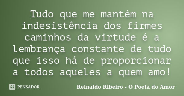 Tudo que me mantém na indesistência dos firmes caminhos da virtude é a lembrança constante de tudo que isso há de proporcionar a todos aqueles a quem amo!... Frase de Reinaldo Ribeiro - O Poeta do Amor.