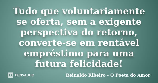 Tudo que voluntariamente se oferta, sem a exigente perspectiva do retorno, converte-se em rentável empréstimo para uma futura felicidade!... Frase de Reinaldo Ribeiro - O poeta do Amor.