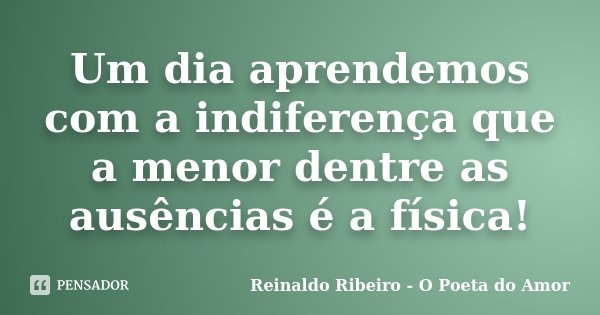 Um dia aprendemos com a indiferença que a menor dentre as ausências é a física!... Frase de Reinaldo Ribeiro - O poeta do Amor.