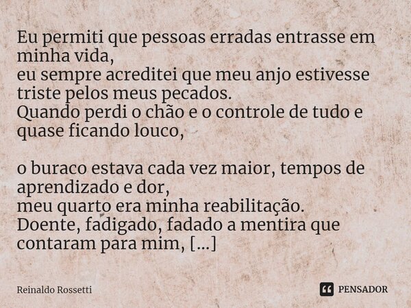 ⁠Eu permiti que pessoas erradas entrasse em minha vida, eu sempre acreditei que meu anjo estivesse triste pelos meus pecados. Quando perdi o chão e o controle d... Frase de Reinaldo Rossetti.