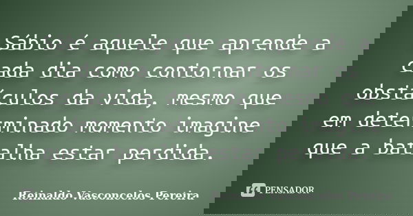 Sábio é aquele que aprende a cada dia como contornar os obstáculos da vida, mesmo que em determinado momento imagine que a batalha estar perdida.... Frase de Reinaldo Vasconcelos Pereira.