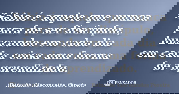 Sábio é aquele que nunca para de ser discípulo, buscando em cada dia em cada coisa uma forma de aprendizado.... Frase de Reinaldo Vasconcelos Pereira.