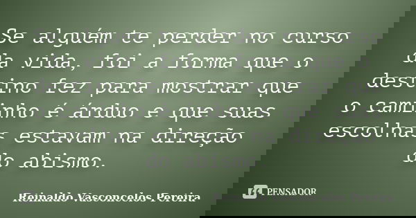 Se alguém te perder no curso da vida, foi a forma que o destino fez para mostrar que o caminho é árduo e que suas escolhas estavam na direção do abismo.... Frase de Reinaldo Vasconcelos Pereira.
