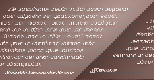 Se apaixone pela vida como espera que alguém se apaixone por você, espere as horas, mas, nunca solução vinda de outro sem que ao menos tenha lutado até o fim, e... Frase de Reinaldo Vasconcelos Pereira.
